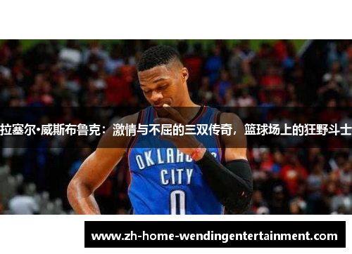 拉塞尔·威斯布鲁克：激情与不屈的三双传奇，篮球场上的狂野斗士